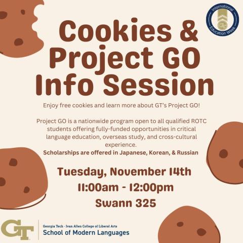 Cookies & Project GO Info Session | Enjoy free cookies and learn more about GT's Project GO! | Project GO is a nationwide program open to all qualified ROTC students offering fully-funded ooportunities in critical language education, overseas study, and cross-cultural experience. | Scholarships are offered in Japanese, Korean, & Russian | Tuesday, November 14th | 11:00am - 12:00pm | Swann 325