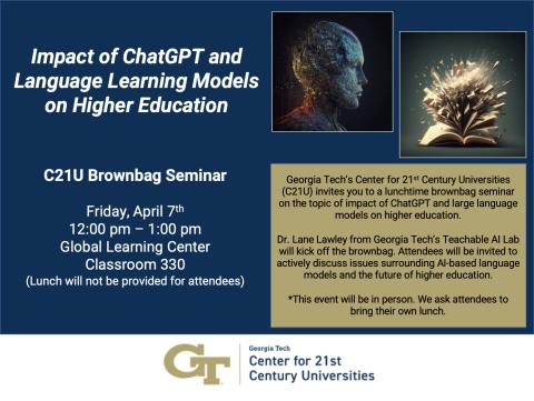 •	Date: Friday, April 7th •	Time: 12:00 pm – 1:00 pm •	Location: Global Learning Center Classroom 330 •	Event Description: Georgia Tech’s Center for 21st Century Universities (C21U) invites you to a lunchtime brownbag seminar on the topic of impact of ChatGPT and large language models on higher education. Dr. Lane Lawley from Georgia Tech’s Teachable AI Lab will kick off the brownbag. Attendees will be invited to actively discuss issues surrounding AI-based language models and the future of higher education